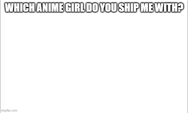 I'm kinda bored | WHICH ANIME GIRL DO YOU SHIP ME WITH? | image tagged in white background | made w/ Imgflip meme maker