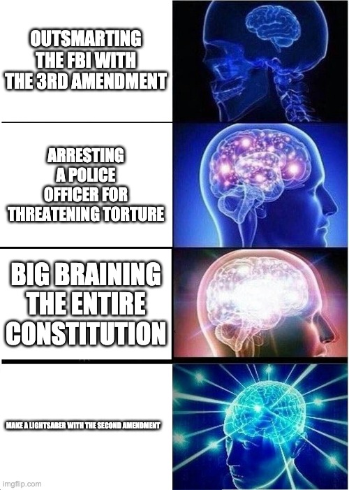 Expanding Brain Meme | OUTSMARTING THE FBI WITH THE 3RD AMENDMENT; ARRESTING A POLICE OFFICER FOR THREATENING TORTURE; BIG BRAINING THE ENTIRE CONSTITUTION; MAKE A LIGHTSABER WITH THE SECOND AMENDMENT | image tagged in memes,expanding brain | made w/ Imgflip meme maker