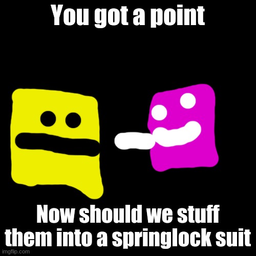 Blank Transparent Square Meme | You got a point Now should we stuff them into a springlock suit | image tagged in memes,blank transparent square | made w/ Imgflip meme maker