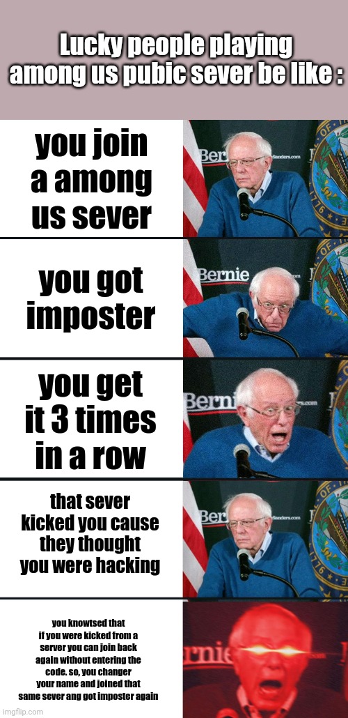Bernie Sanders reaction (nuked) | Lucky people playing among us pubic sever be like :; you join a among us sever; you got imposter; you get it 3 times in a row; that sever kicked you cause they thought you were hacking; you knowtsed that if you were kicked from a server you can join back again without entering the code. so, you changer your name and joined that same sever ang got imposter again | image tagged in bernie sanders reaction nuked | made w/ Imgflip meme maker