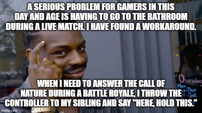 I'm a flipping genius | A SERIOUS PROBLEM FOR GAMERS IN THIS DAY AND AGE IS HAVING TO GO TO THE BATHROOM DURING A LIVE MATCH. I HAVE FOUND A WORKAROUND. WHEN I NEED TO ANSWER THE CALL OF NATURE DURING A BATTLE ROYALE, I THROW THE CONTROLLER TO MY SIBLING AND SAY "HERE, HOLD THIS." | image tagged in memes,roll safe think about it,fortnite,genius | made w/ Imgflip meme maker