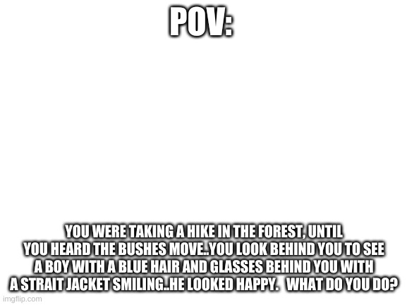 Pov role play | POV:; YOU WERE TAKING A HIKE IN THE FOREST, UNTIL YOU HEARD THE BUSHES MOVE..YOU LOOK BEHIND YOU TO SEE A BOY WITH A BLUE HAIR AND GLASSES BEHIND YOU WITH A STRAIT JACKET SMILING..HE LOOKED HAPPY.   WHAT DO YOU DO? | image tagged in blank white template | made w/ Imgflip meme maker