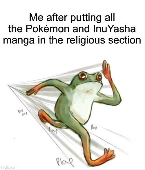 Seriously, I love reading those specific manga. They are just so fun to read. | Me after putting all the Pokémon and InuYasha manga in the religious section | image tagged in memes,running frog,pokemon,inuyasha,anime,manga | made w/ Imgflip meme maker