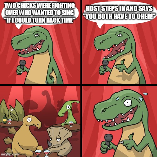 bad joke trex | HOST STEPS IN AND SAYS "YOU BOTH HAVE TO CHER!"; TWO CHICKS WERE FIGHTING OVER WHO WANTED TO SING "IF I COULD TURN BACK TIME" | image tagged in bad joke trex | made w/ Imgflip meme maker