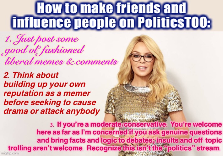 Apropos of nothing. I’m not the stream owner or founder, but this is my own kind of modding philosophy. It’s pretty simple. | How to make friends and influence people on PoliticsTOO:; 1. Just post some good ol’ fashioned liberal memes & comments; 2. Think about building up your own reputation as a memer before seeking to cause drama or attack anybody; 3. If you’re a moderate/conservative: You’re welcome here as far as I’m concerned if you ask genuine questions and bring facts and logic to debates; insults and off-topic trolling aren’t welcome. Recognize this isn’t the “politics” stream. | image tagged in kylie glasses lecture,imgflip mods,mods,internet trolls,meme stream,imgflip community | made w/ Imgflip meme maker