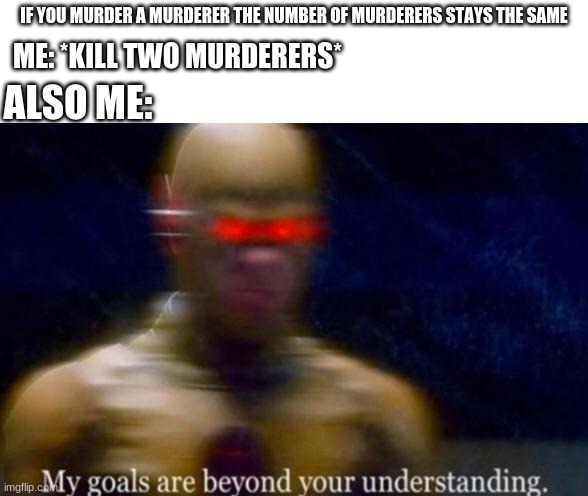 my goals are beyond my understanding | IF YOU MURDER A MURDERER THE NUMBER OF MURDERERS STAYS THE SAME; ME: *KILL TWO MURDERERS*; ALSO ME: | image tagged in my goals are beyond your understanding | made w/ Imgflip meme maker