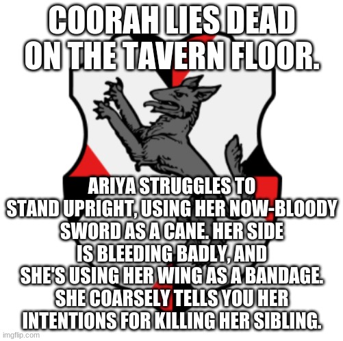 Cronnian Crest | COORAH LIES DEAD ON THE TAVERN FLOOR. ARIYA STRUGGLES TO STAND UPRIGHT, USING HER NOW-BLOODY SWORD AS A CANE. HER SIDE IS BLEEDING BADLY, AND SHE'S USING HER WING AS A BANDAGE. SHE COARSELY TELLS YOU HER INTENTIONS FOR KILLING HER SIBLING. | image tagged in cronnian crest | made w/ Imgflip meme maker