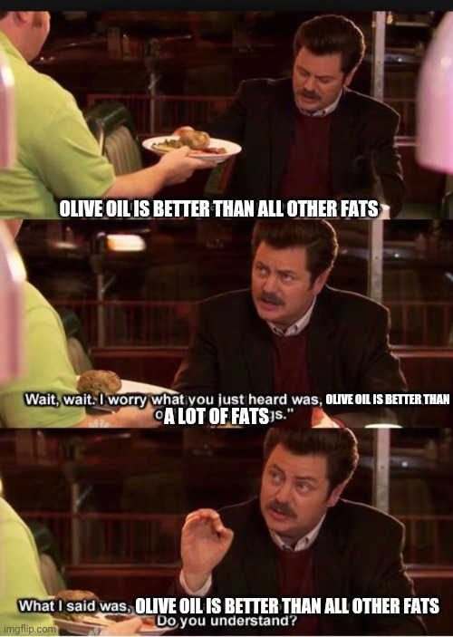 Olive oil is the best fat | OLIVE OIL IS BETTER THAN ALL OTHER FATS; OLIVE OIL IS BETTER THAN; A LOT OF FATS; OLIVE OIL IS BETTER THAN ALL OTHER FATS | image tagged in nutrition,fat,science,biology,molecular biology | made w/ Imgflip meme maker