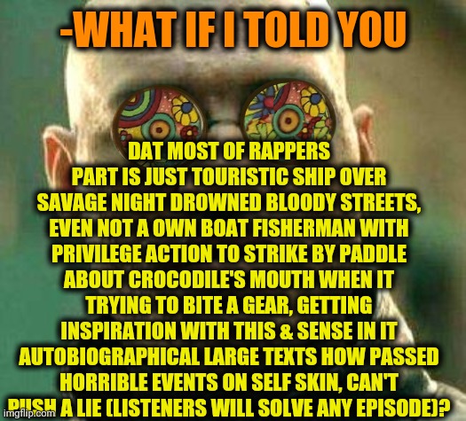 -Rapping right. | DAT MOST OF RAPPERS PART IS JUST TOURISTIC SHIP OVER SAVAGE NIGHT DROWNED BLOODY STREETS, EVEN NOT A OWN BOAT FISHERMAN WITH PRIVILEGE ACTION TO STRIKE BY PADDLE ABOUT CROCODILE'S MOUTH WHEN IT TRYING TO BITE A GEAR, GETTING INSPIRATION WITH THIS & SENSE IN IT AUTOBIOGRAPHICAL LARGE TEXTS HOW PASSED HORRIBLE EVENTS ON SELF SKIN, CAN'T PUSH A LIE (LISTENERS WILL SOLVE ANY EPISODE)? -WHAT IF I TOLD YOU | image tagged in acid kicks in morpheus,rapper,street fighter,singer,eye opening experience,what if i told you | made w/ Imgflip meme maker