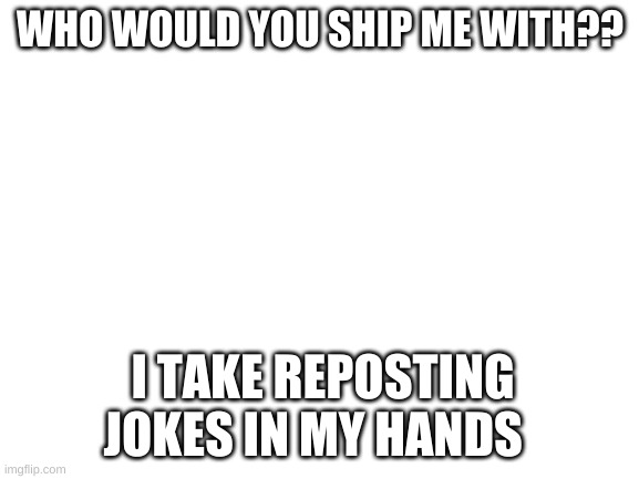 Blank White Template | WHO WOULD YOU SHIP ME WITH?? I TAKE REPOSTING JOKES IN MY HANDS | image tagged in blank white template | made w/ Imgflip meme maker