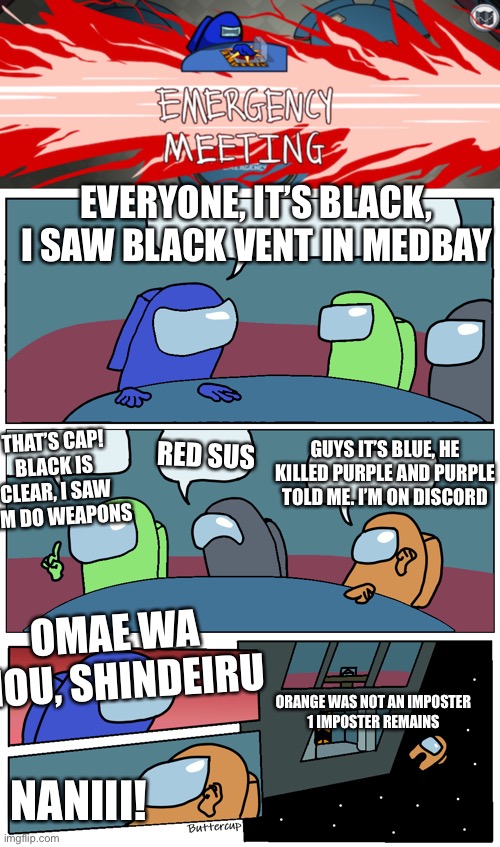 This is what happens when you cheat in Among Us via Discord or other calling sources. | EVERYONE, IT’S BLACK, I SAW BLACK VENT IN MEDBAY; THAT’S CAP! BLACK IS CLEAR, I SAW HIM DO WEAPONS; GUYS IT’S BLUE, HE KILLED PURPLE AND PURPLE TOLD ME. I’M ON DISCORD; RED SUS; OMAE WA MOU, SHINDEIRU; ORANGE WAS NOT AN IMPOSTER
1 IMPOSTER REMAINS; NANIII! | image tagged in among us meeting,among us,among us memes,discord cheaters,memes,emergency meeting | made w/ Imgflip meme maker