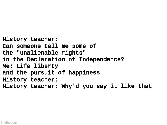 if you get it you get it | History teacher: Can someone tell me some of the "unalienable rights" in the Declaration of Independence?
Me: Life liberty and the pursuit of happiness
History teacher:
History teacher: Why'd you say it like that | image tagged in blank white template | made w/ Imgflip meme maker