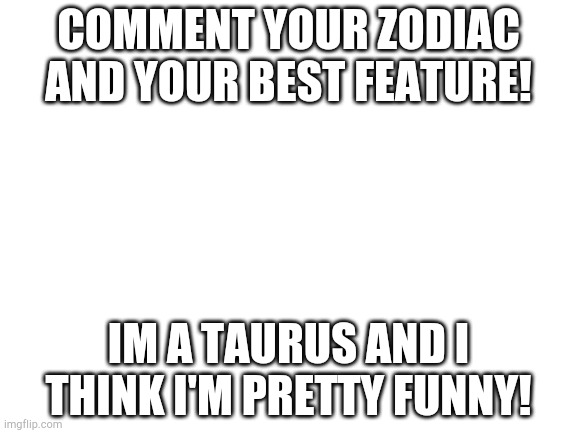Everyone has a best feature! | COMMENT YOUR ZODIAC AND YOUR BEST FEATURE! IM A TAURUS AND I THINK I'M PRETTY FUNNY! | image tagged in blank white template | made w/ Imgflip meme maker