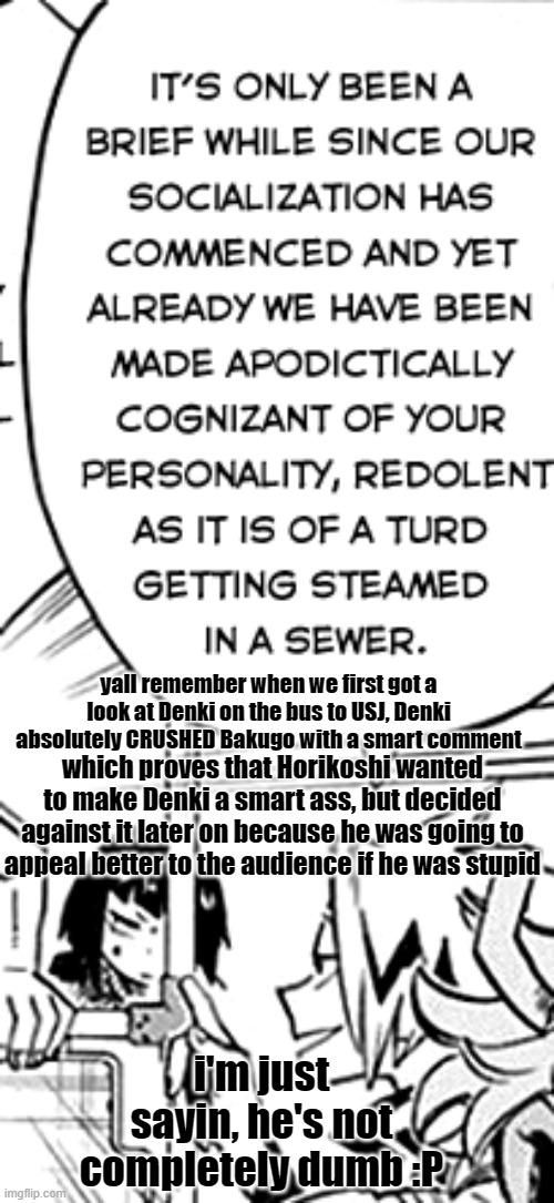 at least he knows how to throw good insults | yall remember when we first got a look at Denki on the bus to USJ, Denki absolutely CRUSHED Bakugo with a smart comment; which proves that Horikoshi wanted to make Denki a smart ass, but decided against it later on because he was going to appeal better to the audience if he was stupid; i'm just sayin, he's not completely dumb :P | image tagged in bnha | made w/ Imgflip meme maker