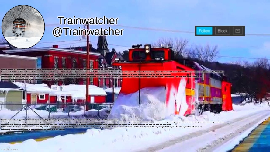 Trainwatcher Winter Temp | A computer processes at a few gigahertz.  That means that, even if everything else about this game was perfect and you had master ninja robot hands, you cannot get to 5 billion moves per second.

If you add up all the tiles on the board, before and after moving, the increase in that sum is equal to the tile it spawned.  The game spawns a 4 a tenth of the time, a 2 the rest of the time.  Thus on average, you add 2.2 points to the board each move.  You need to add 9 quadrillion points to the board before you win, so you need to move about 4 quadrillion times.

Making 4 quadrillion moves at the speed of the fastest computer processor takes about 10 days.  So, if the game was re-coded to be massively parallel and resolve each input in one process cycle, and you could feed it optimal moves at the same speed, that's how long it would take.

The highest Actions Per Minute on record from a human is around 1500, so let's be really generous and say that 4000 APM, sustained throughout the entirety of this game, is possible.  That means a person would require a trillion minutes to complete this game, or roughly 2 million years.  That's far beyond a human lifespan, so, no.

A supercomputer could play this game in about 10 days.  A person could not complete it in their lifetime. A computer processes at a few gigahertz.  That means that, even if everything else about this game was perfect and you had master ninja robot hands, you cannot get to 5 billion moves per second.

If you add up all the tiles on the board, before and after moving, the increase in that sum is equal to the tile it spawned.  The game spawns a 4 a tenth of the time, a 2 the rest of the time.  Thus on average, you add 2.2 points to the board each move.  You need to add 9 quadrillion points to the board before you win, so you need to move about 4 quadrillion times.

Making 4 quadrillion moves at the speed of the fastest computer processor takes about 10 days.  So, if the game was re-coded to be massively parallel and resolve each input in one process cycle, and you could feed it optimal moves at the same speed, that's how long it would take.

The highest Actions Per Minute on record from a human is around 1500, so let's be really generous and say that 4000 APM, sustained throughout the entirety of this game, is possible.  That means a person would require a trillion minutes to complete this game, or roughly 2 million years.  That's far beyond a human lifespan, so, no.

A supercomputer could play this game in about 10 days.  A person could not complete it in their lifetime. | image tagged in trainwatcher winter temp | made w/ Imgflip meme maker