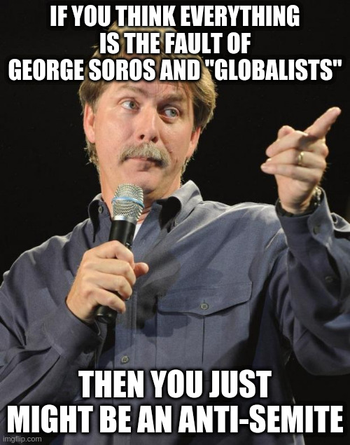 Or you're pushing that propaganda without realizing it. | IF YOU THINK EVERYTHING IS THE FAULT OF GEORGE SOROS AND "GLOBALISTS"; THEN YOU JUST MIGHT BE AN ANTI-SEMITE | image tagged in jeff foxworthy,george soros,globalists,not funny but true | made w/ Imgflip meme maker