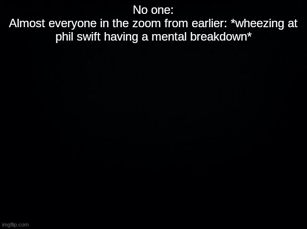 Black background | No one:
Almost everyone in the zoom from earlier: *wheezing at phil swift having a mental breakdown* | image tagged in black background | made w/ Imgflip meme maker