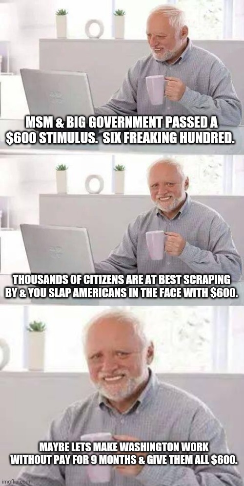 Didn't even lube up first. | MSM & BIG GOVERNMENT PASSED A $600 STIMULUS.  SIX FREAKING HUNDRED. THOUSANDS OF CITIZENS ARE AT BEST SCRAPING BY & YOU SLAP AMERICANS IN THE FACE WITH $600. MAYBE LETS MAKE WASHINGTON WORK WITHOUT PAY FOR 9 MONTHS & GIVE THEM ALL $600. | image tagged in memes,hide the pain harold | made w/ Imgflip meme maker
