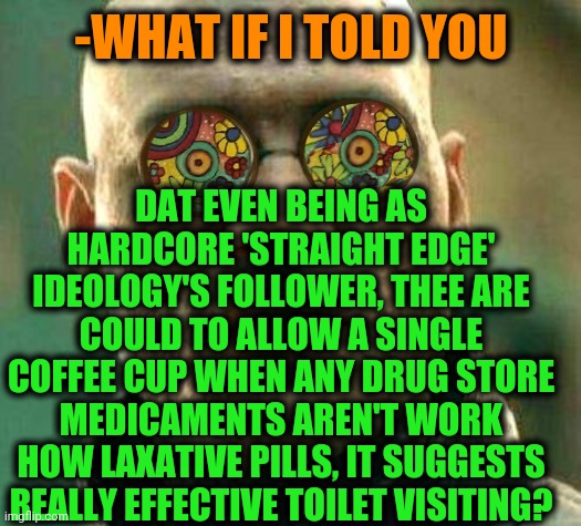 -Just say 'goodbye' to wastes. | -WHAT IF I TOLD YOU; DAT EVEN BEING AS HARDCORE 'STRAIGHT EDGE' IDEOLOGY'S FOLLOWER, THEE ARE COULD TO ALLOW A SINGLE COFFEE CUP WHEN ANY DRUG STORE MEDICAMENTS AREN'T WORK HOW LAXATIVE PILLS, IT SUGGESTS REALLY EFFECTIVE TOILET VISITING? | image tagged in acid kicks in morpheus,toilet humor,mass effect,coffee cup,straight,edge | made w/ Imgflip meme maker