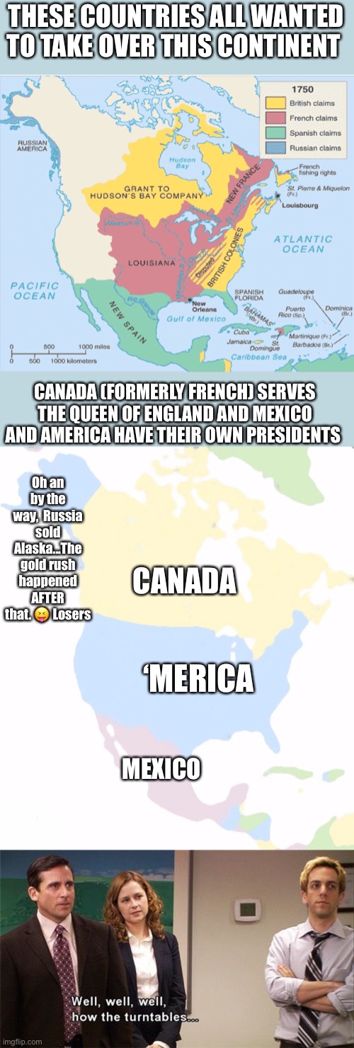 North America, then and now | THESE COUNTRIES ALL WANTED TO TAKE OVER THIS CONTINENT; CANADA (FORMERLY FRENCH) SERVES THE QUEEN OF ENGLAND AND MEXICO AND AMERICA HAVE THEIR OWN PRESIDENTS; Oh an by the way,  Russia sold Alaska...The gold rush happened AFTER that. 😝 Losers; CANADA; ‘MERICA; MEXICO | image tagged in north america,well well well how the turn tables | made w/ Imgflip meme maker