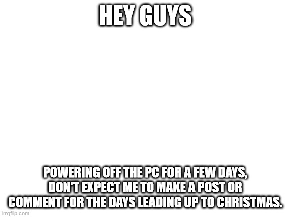 Bye! | HEY GUYS; POWERING OFF THE PC FOR A FEW DAYS, DON'T EXPECT ME TO MAKE A POST OR COMMENT FOR THE DAYS LEADING UP TO CHRISTMAS. | image tagged in blank white template | made w/ Imgflip meme maker