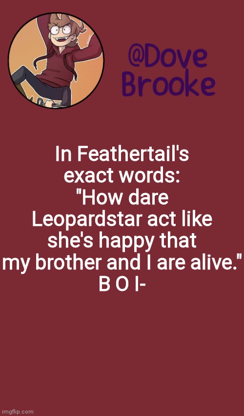 MY EFFIN GOD- *Dove has never seen such bullshit before* | In Feathertail's exact words: "How dare Leopardstar act like she's happy that my brother and I are alive."
B O I- | image tagged in dove's new announcement template | made w/ Imgflip meme maker