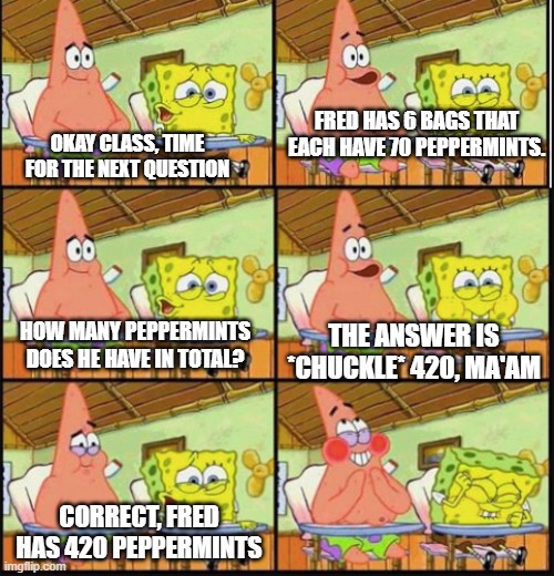 my greatest trash-post yet! | FRED HAS 6 BAGS THAT EACH HAVE 70 PEPPERMINTS. OKAY CLASS, TIME FOR THE NEXT QUESTION; THE ANSWER IS *CHUCKLE* 420, MA'AM; HOW MANY PEPPERMINTS DOES HE HAVE IN TOTAL? CORRECT, FRED HAS 420 PEPPERMINTS | image tagged in spongebob and patrick | made w/ Imgflip meme maker