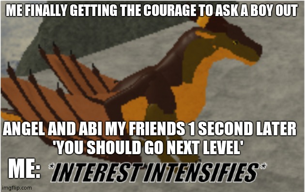 interest intensifies | ME FINALLY GETTING THE COURAGE TO ASK A BOY OUT; ANGEL AND ABI MY FRIENDS 1 SECOND LATER
'YOU SHOULD GO NEXT LEVEL'; ME: | image tagged in interest intensifies | made w/ Imgflip meme maker