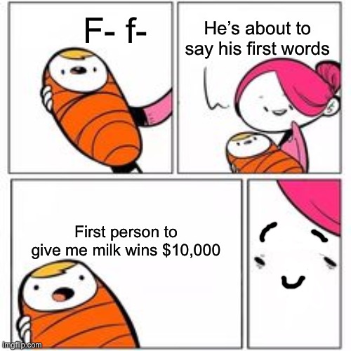 He's About To Say His First Words | He’s about to say his first words F- f- First person to give me milk wins $10,000 | image tagged in he's about to say his first words | made w/ Imgflip meme maker
