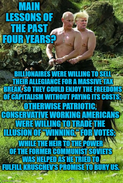It's A Sucessful Con If You Think You Got Something. | MAIN LESSONS OF THE PAST FOUR YEARS? BILLIONAIRES WERE WILLING TO SELL THEIR ALLEGIANCE FOR A MASSIVE TAX BREAK, SO THEY COULD ENJOY THE FREEDOMS OF CAPITALISM WITHOUT PAYING ITS COSTS;; OTHERWISE PATRIOTIC, CONSERVATIVE WORKING AMERICANS WERE WILLING TO TRADE THE ILLUSION OF "WINNING," FOR VOTES;; WHILE THE HEIR TO THE POWER OF THE FORMER COMMUNIST SOVIETS WAS HELPED AS HE TRIED TO FULFILL KRUSCHEV'S PROMISE TO BURY US. | image tagged in politics | made w/ Imgflip meme maker