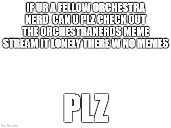 Blank White Template | IF UR A FELLOW ORCHESTRA NERD  CAN U PLZ CHECK OUT THE ORCHESTRANERDS MEME STREAM IT LONELY THERE W NO MEMES; PLZ | image tagged in blank white template | made w/ Imgflip meme maker