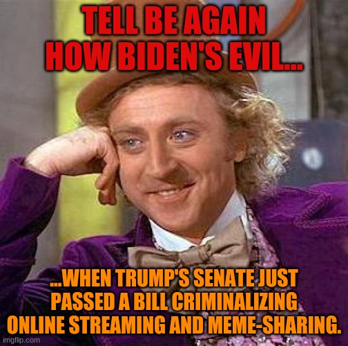 Creepy Condescending Wonka | TELL BE AGAIN HOW BIDEN'S EVIL... ...WHEN TRUMP'S SENATE JUST PASSED A BILL CRIMINALIZING ONLINE STREAMING AND MEME-SHARING. | image tagged in memes,creepy condescending wonka | made w/ Imgflip meme maker