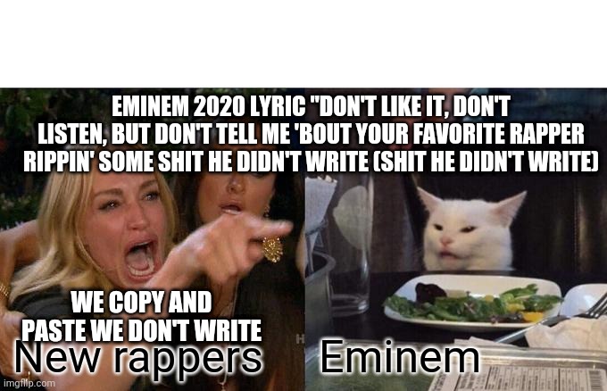Woman Yelling At Cat Meme | EMINEM 2020 LYRIC "DON'T LIKE IT, DON'T LISTEN, BUT DON'T TELL ME 'BOUT YOUR FAVORITE RAPPER RIPPIN' SOME SHIT HE DIDN'T WRITE (SHIT HE DIDN'T WRITE); WE COPY AND PASTE WE DON'T WRITE; Eminem; New rappers | image tagged in memes,woman yelling at cat | made w/ Imgflip meme maker