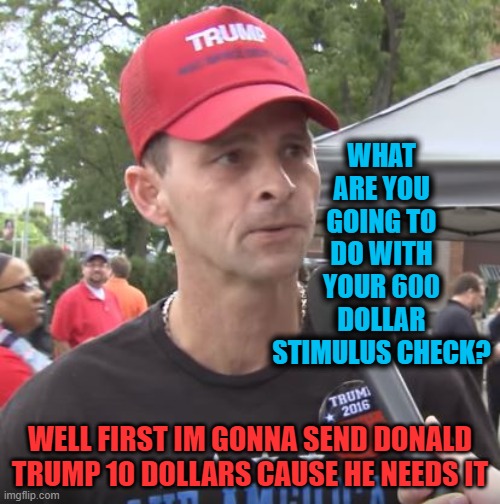 No title needed | WHAT ARE YOU GOING TO DO WITH YOUR 600 DOLLAR STIMULUS CHECK? WELL FIRST IM GONNA SEND DONALD TRUMP 10 DOLLARS CAUSE HE NEEDS IT | image tagged in trump supporter,idiot,maga,politics,memes,corruption | made w/ Imgflip meme maker