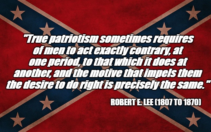 ConfederateFlagTakeItDown | "True patriotism sometimes requires of men to act exactly contrary, at one period, to that which it does at another, and the motive that impels them the desire to do right is precisely the same."; ROBERT E. LEE (1807 TO 1870) | image tagged in confederateflagtakeitdown | made w/ Imgflip meme maker