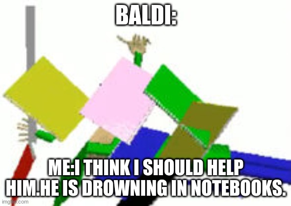 Baldi Endless Mode | BALDI:; ME:I THINK I SHOULD HELP HIM.HE IS DROWNING IN NOTEBOOKS. | image tagged in baldi endless mode | made w/ Imgflip meme maker