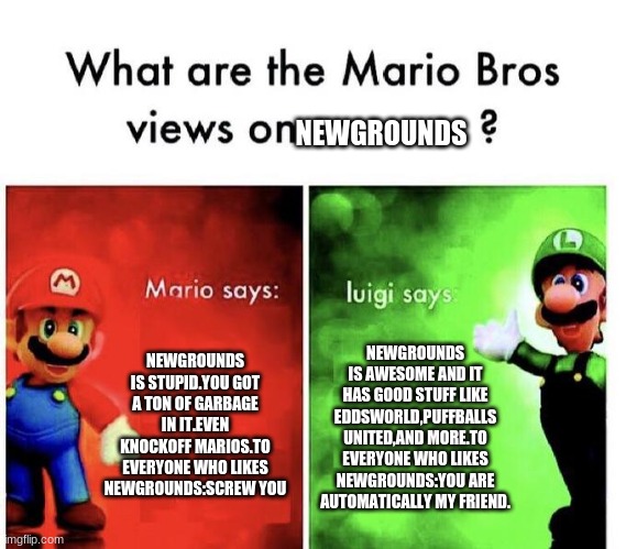 Mario Bros Views | NEWGROUNDS; NEWGROUNDS IS STUPID.YOU GOT A TON OF GARBAGE IN IT.EVEN KNOCKOFF MARIOS.TO EVERYONE WHO LIKES NEWGROUNDS:SCREW YOU; NEWGROUNDS IS AWESOME AND IT HAS GOOD STUFF LIKE EDDSWORLD,PUFFBALLS UNITED,AND MORE.TO EVERYONE WHO LIKES NEWGROUNDS:YOU ARE AUTOMATICALLY MY FRIEND. | image tagged in mario bros views | made w/ Imgflip meme maker