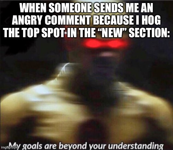 My spot! | WHEN SOMEONE SENDS ME AN ANGRY COMMENT BECAUSE I HOG THE TOP SPOT IN THE “NEW” SECTION: | image tagged in my goals are beyond your understanding | made w/ Imgflip meme maker
