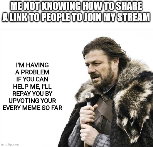 Help me pls | ME NOT KNOWING HOW TO SHARE A LINK TO PEOPLE TO JOIN MY STREAM; I'M HAVING A PROBLEM
IF YOU CAN HELP ME, I'LL REPAY YOU BY UPVOTING YOUR EVERY MEME SO FAR | image tagged in memes,brace yourselves x is coming | made w/ Imgflip meme maker