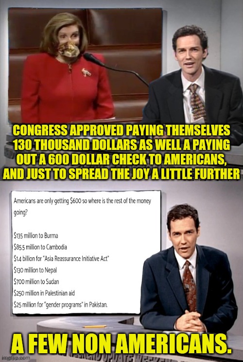 UPDATE on Congress 600 dollar checks With Norm | CONGRESS APPROVED PAYING THEMSELVES 130 THOUSAND DOLLARS AS WELL A PAYING OUT A 600 DOLLAR CHECK TO AMERICANS, AND JUST TO SPREAD THE JOY A LITTLE FURTHER; A FEW NON AMERICANS. | image tagged in weekend update with norm,congress,taxes,nancy pelosi | made w/ Imgflip meme maker