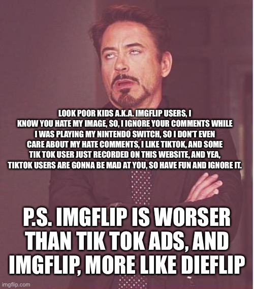 Forr Imgflip Users, [PLEASE READ] | LOOK POOR KIDS A.K.A. IMGFLIP USERS, I KNOW YOU HATE MY IMAGE, SO, I IGNORE YOUR COMMENTS WHILE I WAS PLAYING MY NINTENDO SWITCH, SO I DON’T EVEN CARE ABOUT MY HATE COMMENTS, I LIKE TIKTOK, AND SOME TIK TOK USER JUST RECORDED ON THIS WEBSITE, AND YEA, TIKTOK USERS ARE GONNA BE MAD AT YOU, SO HAVE FUN AND IGNORE IT. P.S. IMGFLIP IS WORSER THAN TIK TOK ADS, AND IMGFLIP, MORE LIKE DIEFLIP | image tagged in memes,face you make robert downey jr,for imgflip users,tiktok haters | made w/ Imgflip meme maker