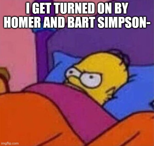 angry homer simpson in bed | I GET TURNED ON BY HOMER AND BART SIMPSON- | image tagged in angry homer simpson in bed | made w/ Imgflip meme maker