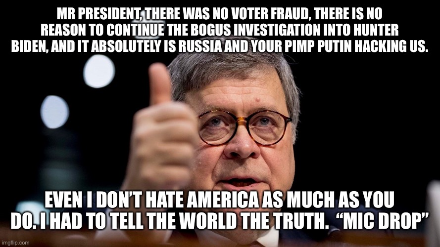 Bill Barr | MR PRESIDENT, THERE WAS NO VOTER FRAUD, THERE IS NO REASON TO CONTINUE THE BOGUS INVESTIGATION INTO HUNTER BIDEN, AND IT ABSOLUTELY IS RUSSIA AND YOUR PIMP PUTIN HACKING US. EVEN I DON’T HATE AMERICA AS MUCH AS YOU DO. I HAD TO TELL THE WORLD THE TRUTH.  “MIC DROP” | image tagged in bill barr | made w/ Imgflip meme maker