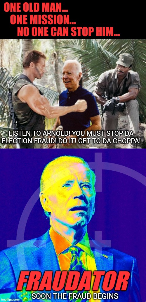 Listen to Arnold and Stop Da Voter Fraud, Now! | ONE OLD MAN... ONE MISSION... NO ONE CAN STOP HIM... LISTEN TO ARNOLD! YOU MUST STOP DA ELECTION FRAUD! DO IT! GET TO DA CHOPPA! FRAUDATOR; SOON THE FRAUD BEGINS | image tagged in arnold schwarzenegger,joe biden,voter fraud,liberal agenda,predator,get to the choppa | made w/ Imgflip meme maker