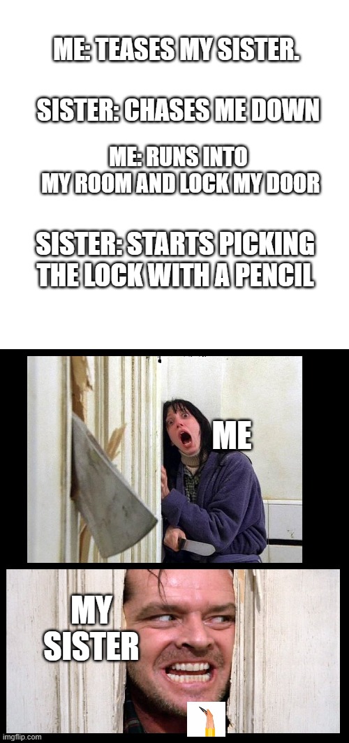 ME: TEASES MY SISTER. SISTER: CHASES ME DOWN; ME: RUNS INTO
 MY ROOM AND LOCK MY DOOR; SISTER: STARTS PICKING THE LOCK WITH A PENCIL; ME; MY SISTER | image tagged in blank,here's jhonny | made w/ Imgflip meme maker