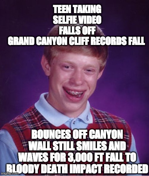 Bad Luck Brian | TEEN TAKING SELFIE VIDEO FALLS OFF GRAND CANYON CLIFF RECORDS FALL; BOUNCES OFF CANYON WALL STILL SMILES AND WAVES FOR 3,000 FT FALL TO BLOODY DEATH IMPACT RECORDED | image tagged in memes,bad luck brian | made w/ Imgflip meme maker