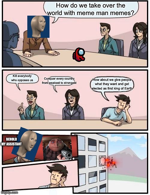 Boardroom Meeting Suggestion | How do we take over the world with meme man memes? Kill everybody who opposes us; Conquer every country from weakest to strongest; How about we give people what they want and get elected as first king of Earth; BEHOLD MY ASSISTANT | image tagged in memes,boardroom meeting suggestion | made w/ Imgflip meme maker