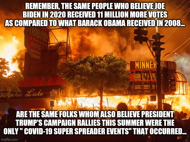 Democrat policies | REMEMBER, THE SAME PEOPLE WHO BELIEVE JOE BIDEN IN 2020 RECEIVED 11 MILLION MORE VOTES AS COMPARED TO WHAT BARACK OBAMA RECEIVED IN 2008... ARE THE SAME FOLKS WHOM ALSO BELIEVE PRESIDENT TRUMP'S CAMPAIGN RALLIES THIS SUMMER WERE THE ONLY " COVID-19 SUPER SPREADER EVENTS" THAT OCCURRED... | image tagged in democrat policies | made w/ Imgflip meme maker