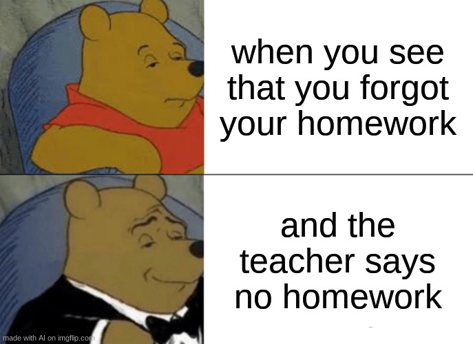 Tuxedo Winnie The Pooh Meme | when you see that you forgot your homework; and the teacher says no homework | image tagged in memes,tuxedo winnie the pooh | made w/ Imgflip meme maker