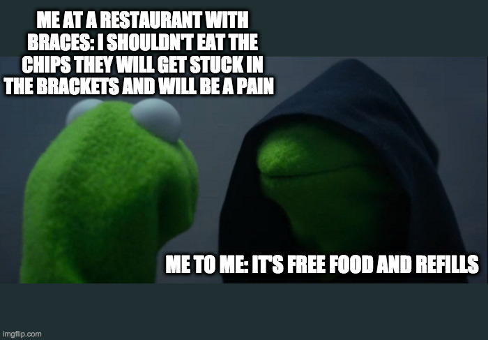 Having braces at a restuarant | ME AT A RESTAURANT WITH BRACES: I SHOULDN'T EAT THE CHIPS THEY WILL GET STUCK IN THE BRACKETS AND WILL BE A PAIN; ME TO ME: IT'S FREE FOOD AND REFILLS | image tagged in memes,evil kermit | made w/ Imgflip meme maker